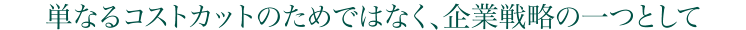 単なるコストカットのため各はなく、企業戦略の一つとして